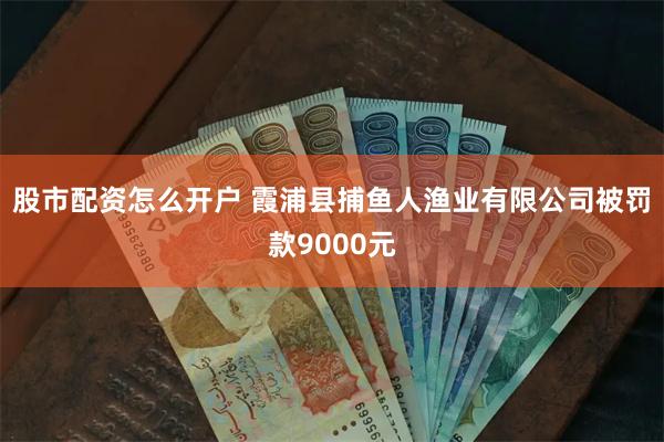 股市配资怎么开户 霞浦县捕鱼人渔业有限公司被罚款9000元