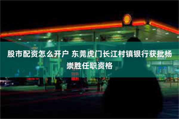 股市配资怎么开户 东莞虎门长江村镇银行获批杨崇胜任职资格