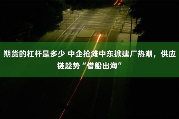 期货的杠杆是多少 中企抢滩中东掀建厂热潮，供应链趁势“借船出海”