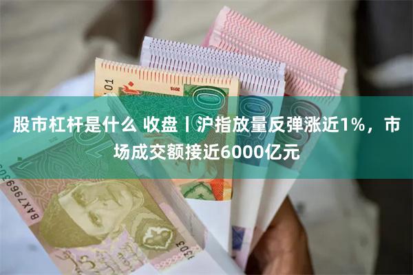 股市杠杆是什么 收盘丨沪指放量反弹涨近1%，市场成交额接近6000亿元