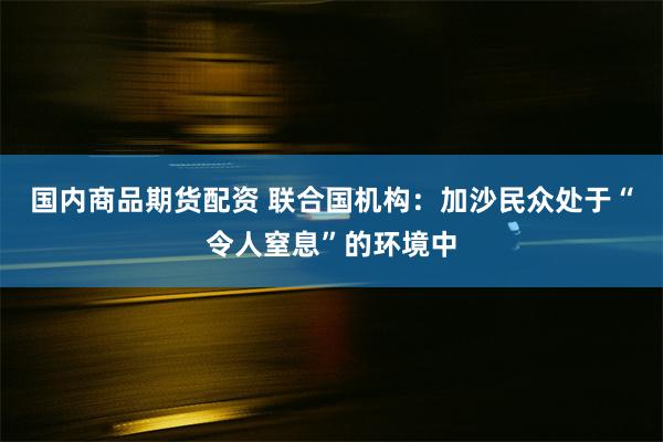 国内商品期货配资 联合国机构：加沙民众处于“令人窒息”的环境中