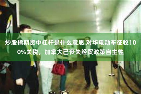 炒股指期货中杠杆是什么意思 对华电动车征收100%关税，加拿大已丧失经贸政策自主性